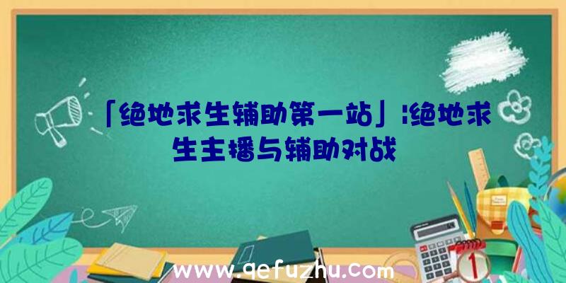 「绝地求生辅助第一站」|绝地求生主播与辅助对战